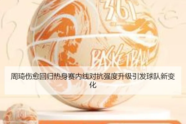 周琦伤愈回归热身赛内线对抗强度升级引发球队新变化